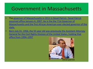 Government in Massachusetts
• The governor of Massachusetts in 2011 is Deval Patrick. Deval Patrick
  assumed office January 4, 2007. He is the the 71st Governor of
  Massachusetts and the first African American ever elected governor of the
  state.
• Born July 31, 1956, the 55 year old was previously the Assistant Attorney
  General for the Civil Rights Division of the United States, holding that
  office from 1994–1997




                                                    Deval patrick
 