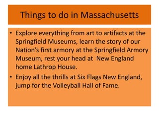 Things to do in Massachusetts
• Explore everything from art to artifacts at the
  Springfield Museums, learn the story of our
  Nation’s first armory at the Springfield Armory
  Museum, rest your head at New England
  home Lathrop House.
• Enjoy all the thrills at Six Flags New England,
  jump for the Volleyball Hall of Fame.
 