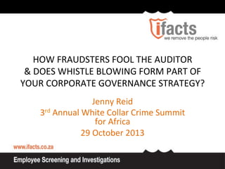  
HOW	
  FRAUDSTERS	
  FOOL	
  THE	
  AUDITOR	
  
	
  
	
  
&	
  DOES	
  WHISTLE	
  BLOWING	
  FORM	
  PART	
  OF	
  
	
  
	
  
YOUR	
  CORPORATE	
  GOVERNANCE	
  STRATEGY?	
  
	
  
	
  
	
  
	
  

Jenny	
  Reid	
  
3rd	
  Annual	
  White	
  Collar	
  Crime	
  Summit	
  
for	
  Africa	
  
29	
  October	
  2013	
  

 