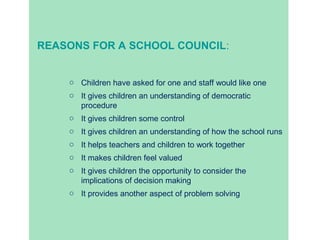 REASONS FOR A SCHOOL COUNCIL: 
o Children have asked for one and staff would like one 
o It gives children an understanding of democratic 
procedure 
o It gives children some control 
o It gives children an understanding of how the school runs 
o It helps teachers and children to work together 
o It makes children feel valued 
o It gives children the opportunity to consider the 
implications of decision making 
o It provides another aspect of problem solving 
 