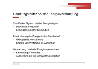 © ZAV 2013
Handlungsfelder bei der Energievermarktung
Spezifische Eigenschaft des Energieträgers
- Dezentrale Produktion
- Leitungsgebundene Distribution
Positionierung der Energie in der Gesellschaft
- Ökologische Anerkennung
- Energie von Winterthur für Winterthur
Vermarktung durch die Energieunternehmen
- Einbindung in Produkte
- Ausrichtung auf die 2000Watt-Gesellschaft
21
 