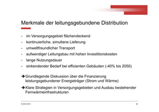 © ZAV 2013
Merkmale der leitungsgebundene Distribution
- im Versorgungsgebiet flächendeckend
- kontinuierliche, simultane Lieferung
- umweltfreundlicher Transport
- aufwendiger Leitungsbau mit hohen Investitionskosten
- lange Nutzungsdauer
- sinkendender Bedarf bei effizienten Gebäuden (-40% bis 2050)
22
Grundlegende Diskussion über die Finanzierung
leistungsgebundener Energieträger (Strom und Wärme)
Klare Strategien in Versorgungsgebieten und Ausbau bestehender
Fernwärmeinfrastrukturen
 