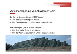 © ZAV 2013
Zwischenlagerung von Abfällen im ZAV
Im Kehrichtbunker (bis zu 15’000 Tonnen)
• Zur Homogenisierung des Abfalls
• Um Wochenenden und Festtage zu überbrücken
In Ballenlagern (bis zu 20’000 Tonnen)
• Um Spitzen im Sommer zu brechen
• Um die Wärmeproduktion im Winter zu gewährleisten
9
 