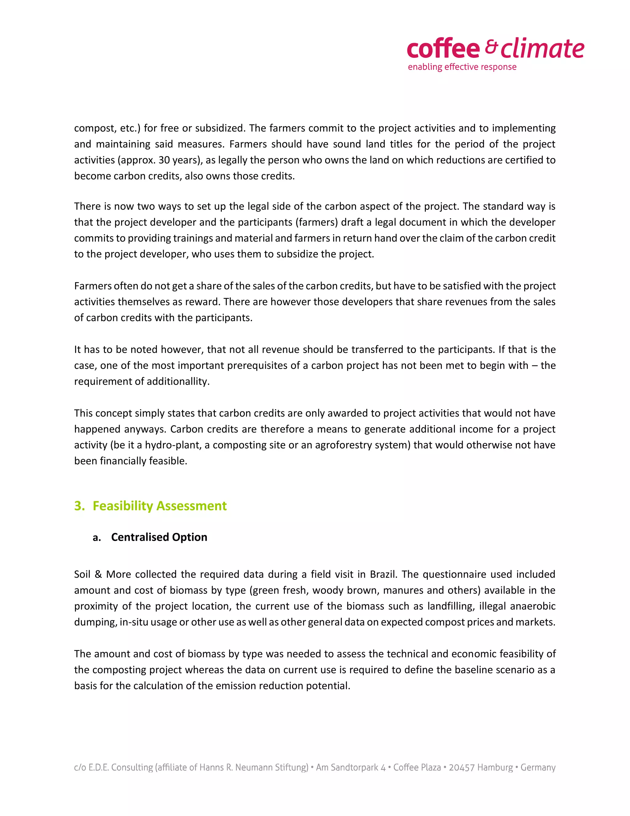compost, etc.) for free or subsidized. The farmers commit to the project activities and to implementing
and maintaining said measures. Farmers should have sound land titles for the period of the project
activities (approx. 30 years), as legally the person who owns the land on which reductions are certified to
become carbon credits, also owns those credits.
There is now two ways to set up the legal side of the carbon aspect of the project. The standard way is
that the project developer and the participants (farmers) draft a legal document in which the developer
commits to providing trainings and material and farmers in return hand over the claim of the carbon credit
to the project developer, who uses them to subsidize the project.
Farmers often do not get a share of the sales of the carbon credits, but have to be satisfied with the project
activities themselves as reward. There are however those developers that share revenues from the sales
of carbon credits with the participants.
It has to be noted however, that not all revenue should be transferred to the participants. If that is the
case, one of the most important prerequisites of a carbon project has not been met to begin with – the
requirement of additionallity.
This concept simply states that carbon credits are only awarded to project activities that would not have
happened anyways. Carbon credits are therefore a means to generate additional income for a project
activity (be it a hydro-plant, a composting site or an agroforestry system) that would otherwise not have
been financially feasible.
3. Feasibility Assessment
a. Centralised Option
Soil & More collected the required data during a field visit in Brazil. The questionnaire used included
amount and cost of biomass by type (green fresh, woody brown, manures and others) available in the
proximity of the project location, the current use of the biomass such as landfilling, illegal anaerobic
dumping, in-situ usage or other use as well as other general data on expected compost prices and markets.
The amount and cost of biomass by type was needed to assess the technical and economic feasibility of
the composting project whereas the data on current use is required to define the baseline scenario as a
basis for the calculation of the emission reduction potential.
 