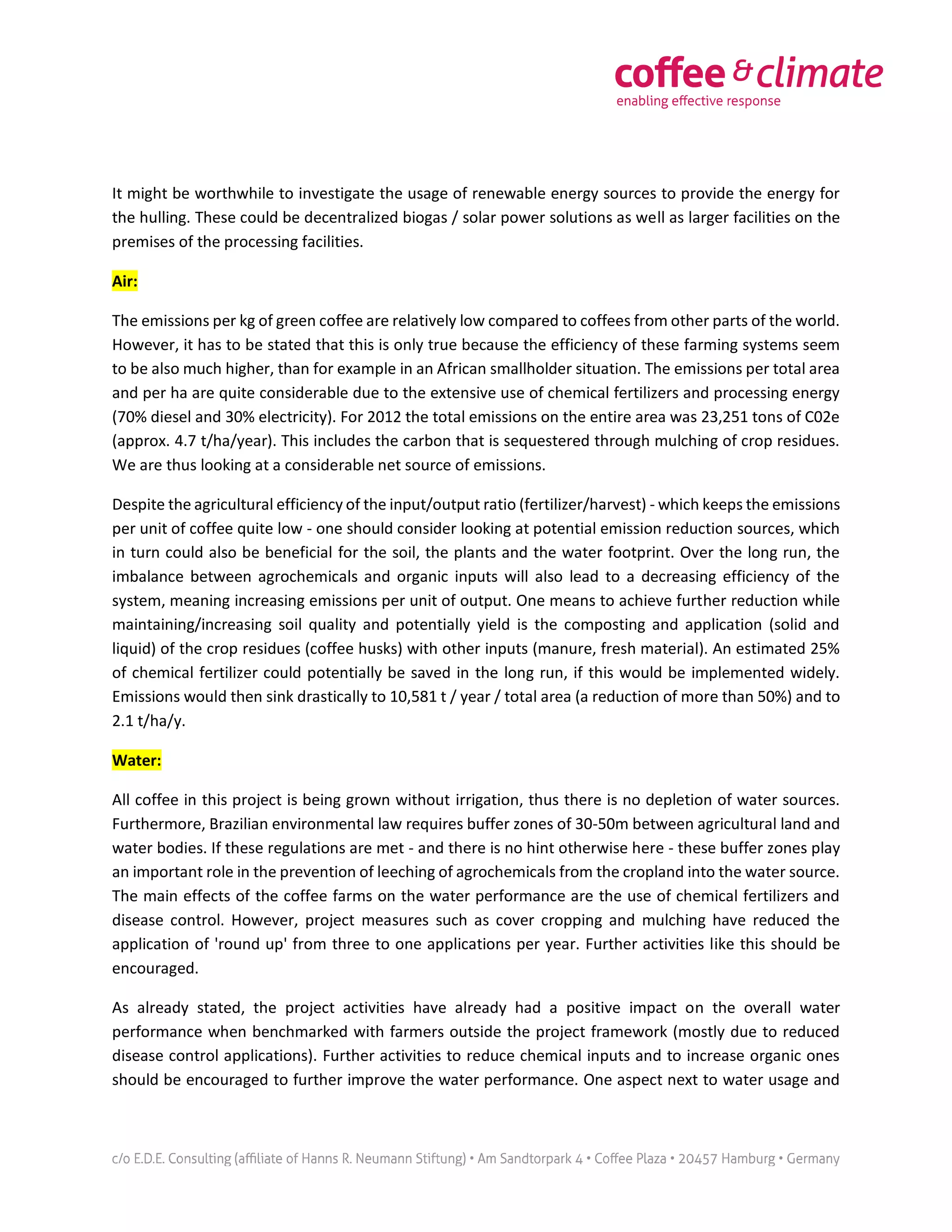It might be worthwhile to investigate the usage of renewable energy sources to provide the energy for
the hulling. These could be decentralized biogas / solar power solutions as well as larger facilities on the
premises of the processing facilities.
Air:
The emissions per kg of green coffee are relatively low compared to coffees from other parts of the world.
However, it has to be stated that this is only true because the efficiency of these farming systems seem
to be also much higher, than for example in an African smallholder situation. The emissions per total area
and per ha are quite considerable due to the extensive use of chemical fertilizers and processing energy
(70% diesel and 30% electricity). For 2012 the total emissions on the entire area was 23,251 tons of C02e
(approx. 4.7 t/ha/year). This includes the carbon that is sequestered through mulching of crop residues.
We are thus looking at a considerable net source of emissions.
Despite the agricultural efficiency of the input/output ratio (fertilizer/harvest) - which keeps the emissions
per unit of coffee quite low - one should consider looking at potential emission reduction sources, which
in turn could also be beneficial for the soil, the plants and the water footprint. Over the long run, the
imbalance between agrochemicals and organic inputs will also lead to a decreasing efficiency of the
system, meaning increasing emissions per unit of output. One means to achieve further reduction while
maintaining/increasing soil quality and potentially yield is the composting and application (solid and
liquid) of the crop residues (coffee husks) with other inputs (manure, fresh material). An estimated 25%
of chemical fertilizer could potentially be saved in the long run, if this would be implemented widely.
Emissions would then sink drastically to 10,581 t / year / total area (a reduction of more than 50%) and to
2.1 t/ha/y.
Water:
All coffee in this project is being grown without irrigation, thus there is no depletion of water sources.
Furthermore, Brazilian environmental law requires buffer zones of 30-50m between agricultural land and
water bodies. If these regulations are met - and there is no hint otherwise here - these buffer zones play
an important role in the prevention of leeching of agrochemicals from the cropland into the water source.
The main effects of the coffee farms on the water performance are the use of chemical fertilizers and
disease control. However, project measures such as cover cropping and mulching have reduced the
application of 'round up' from three to one applications per year. Further activities like this should be
encouraged.
As already stated, the project activities have already had a positive impact on the overall water
performance when benchmarked with farmers outside the project framework (mostly due to reduced
disease control applications). Further activities to reduce chemical inputs and to increase organic ones
should be encouraged to further improve the water performance. One aspect next to water usage and
 