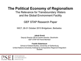 The Political Economy of Regionalism
The Relevance for Transboundary Waters
and the Global Environment Facility
GEF STAP Research Paper
IWC7, 26-31 October 2013 Bridgetown, Barbados

Jakob Granit
Deputy Director SEI & Centre Director, Stockholm
GEF STAP IW Panel Member
Fredrik Söderbaum
School of Global Studies, University of Gothenburg
United Nations University Institute for Comparative Regional Integration
Studies

 