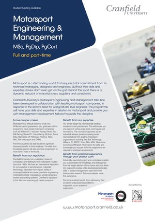 Student funding available



Motorsport
Engineering &
Management
MSc, PgDip, PgCert
Full and part-time




Motorsport is a demanding world that requires total commitment from its
technical managers, designers and engineers. Without their skills and
expertise drivers don't even get on the grid. Behind the sport there is a
dynamic network of manufacturers, suppliers and consultants.

Cranfield University's Motorsport Engineering and Management MSc has
been developed in collaboration with leading motorsport companies, in
response to the sector's need for postgraduate level engineers. The programme
will hone your skills and expertise in relation to motorsport and provide you
with management development tailored towards the discipline.

Focus on your career                                    Benefit from our expertise
Motorsport is a difficult sector to break into.         You will be taught by internationally leading
While we cannot guarantee a job, graduates of this      academics and practitioners. This will ensure you
programme have joined motorsport companies              are aware of cutting-edge tools, techniques and
such as Williams F1, McLaren Racing, Ferrari, Red       innovations. The course is supported by an
Bull Racing, Renault F1, Lotus Racing, M-Sport, Force   industrial advisory panel comprising senior
India, Mercedes GP Petronas, Prodrive, Xtrac,           representatives from leading motorsport
RML, EM Motorsport and DAMS.                            organisations including Red Bull Technology,
                                                        Williams F1, BRDC, Xtrac, MIA, MSA, Silverstone
Part-time students are able to deliver significant
                                                        Circuits and M-Sport. This means the skills and
business benefits to their employer. The skills and
                                                        knowledge you acquire from the programme are
knowledge gained will also promote progression to
                                                        relevant to employer requirements.
more senior roles in the future.
                                                        Benefit from practical experience
Benefit from our reputation                             through your project work
Cranfield University has undertaken research,           Industrially supported project work undertaken enables
consultancy and testing for the motorsport industry     you to assimilate the knowledge and skills gained
since the 1980s. We have an international reputation    from the taught element of the course and puts these
for our expertise in aerodynamics, materials            into real-world practise while developing transferable
technology, fabrication techniques, safety of           skills in project management, team-work and
motorsport vehicle structures, precision engineering,   independent research. Future employers value
motorsport vehicle manufacture, vehicle dynamics,       this experience.
brakes and braking systems. Cranfield’s reputation
in this field can improve your career prospects.        Part-time students benefit from addressing their
                                                        employer’s real-business problems
                                                        supported by our academic                                Accredited by
                                                        supervision.




                                                        www.motorsport.cranfield.ac.uk
 