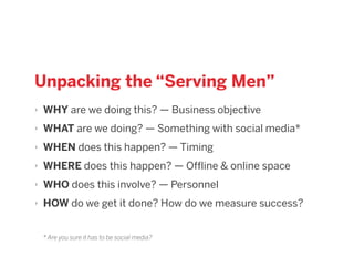 Unpacking the “Serving Men”
‣ WHY are we doing this? — Business objective
‣ WHAT are we doing? — Something with social media*
‣ WHEN does this happen? — Timing
‣ WHERE does this happen? — Offline & online space
‣ WHO does this involve? — Personnel
‣ HOW do we get it done? How do we measure success?
* Are you sure it has to be social media?
 