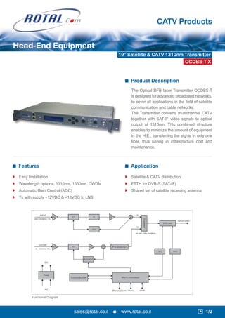 CATV Products


Head-End Equipment
                                                           19” Satellite & CATV 1310nm Transmitter
                                                                                       OCDBS-T-X


                                                             ■ Product Description

                                                                 The Optical DFB laser Transmitter OCDBS-T
                                                                 is designed for advanced broadband networks,
                                                                 to cover all applications in the field of satellite
                                                                 communication and cable networks.
                                                                 The Transmitter converts multichannel CATV
                                                                 together with SAT-IF video signals to optical
                                                                 output at 1310nm. This combined structure
                                                                 enables to minimize the amount of equipment
                                                                 in the H.E., transferring the signal in only one
                                                                 fiber, thus saving in infrastructure cost and
                                                                 maintenance.



■ Features                                                   ■ Application

3   Easy Installation                                        3   Satellite & CATV distribution
3   Wavelength options: 1310nm, 1550nm, CWDM                 3   FTTH for DVB-S (SAT-IF)
3   Automatic Gain Control (AGC)                             3   Shared set of satellite receiving antenna
3   Tx with supply +12VDC & +18VDC to LNB




           Functional Diagram



                                   sales@rotal.co.il   ■    www.rotal.co.il                                3 1/2
 
