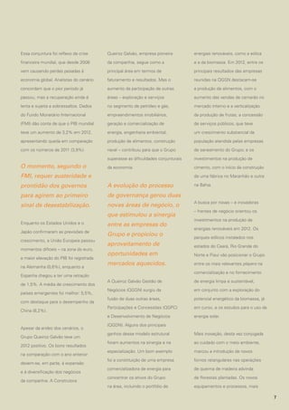Essa conjuntura foi reflexo da crise

Queiroz Galvão, empresa pioneira

energias renováveis, como a eólica

financeira mundial, que desde 2008

da companhia, segue como a

e a da biomassa. Em 2012, entre os

vem causando perdas pesadas à

principal área em termos de

principais resultados das empresas

economia global. Analistas do cenário

faturamento e resultados. Mas o

reunidas na QGGN destacam-se

concordam que o pior período já

aumento da participação de outras

a produção de alimentos, com o

passou, mas a recuperação ainda é

áreas – exploração e serviços

aumento das vendas de camarão no

lenta e sujeita a sobressaltos. Dados

no segmento de petróleo e gás,

mercado interno e a verticalização

do Fundo Monetário Internacional

empreendimentos imobiliários,

da produção de frutas; a concessão

(FMI) dão conta de que o PIB mundial

geração e comercialização de

de serviços públicos, que teve

teve um aumento de 3,2% em 2012,

energia, engenharia ambiental,

um crescimento substancial da

apresentando queda em comparação

produção de alimentos, construção

população atendida pelas empresas

com os números de 2011 (3,9%).

naval – contribuiu para que o Grupo

de saneamento do Grupo; e os

superasse as dificuldades conjunturais

investimentos na produção de

da economia.

cimento, com o início da construção

O momento, segundo o
FMI, requer austeridade e

de uma fábrica no Maranhão e outra

prontidão dos governos

A evolução do processo

para agirem ao primeiro

de governança gerou duas

sinal de desestabilização.

novas áreas de negócio, o
que estimulou a sinergia

Enquanto os Estados Unidos e o

entre as empresas do

Japão confirmaram as previsões de

Grupo e propiciou o

crescimento, a União Europeia passou
momentos difíceis – na zona do euro,
a maior elevação do PIB foi registrada
na Alemanha (0,6%), enquanto a

na Bahia.

A busca por novas – e inovadoras
– frentes de negócio orientou os
investimentos na produção de
energias renováveis em 2012. Os
parques eólicos instalados nos

aproveitamento de

estados do Ceará, Rio Grande do

oportunidades em

Norte e Piauí vão posicionar o Grupo

mercados aquecidos.

entre os mais relevantes players na
comercialização e no fornecimento

Espanha chegou a ter uma retração

países emergentes foi melhor: 5,5%,
com destaque para o desempenho da
China (8,2%).

Apesar da aridez dos cenários, o
Grupo Queiroz Galvão teve um
2012 positivo. Os bons resultados
na comparação com o ano anterior
devem-se, em parte, à expansão
e à diversificação dos negócios
da companhia. A Construtora

A Queiroz Galvão Gestão de

de energia limpa e sustentável,

Negócios (QGGN) surgiu da

em conjunto com a exploração do

fusão de duas outras áreas,

potencial energético da biomassa, já

Participações e Concessões (QGPC)

em curso, e os estudos para o uso da

e Desenvolvimento de Negócios

de 1,5%. A média de crescimento dos

energia solar.

(QGDN). Alguns dos principais
ganhos desse modelo estrutural

Mais inovação, desta vez conjugada

foram aumentos na sinergia e na

ao cuidado com o meio ambiente,

especialização. Um bom exemplo

marcou a introdução de novos

foi a constituição de uma empresa

fornos retangulares nas operações

comercializadora de energia para

de queima de madeira advinda

concentrar os ativos do Grupo

de florestas plantadas. Os novos

na área, incluindo o portfólio de

equipamentos e processos, mais
7

 