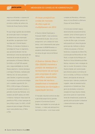 MENSAGEM DO CONSELHO DE ADMINISTRAÇÃO

seguros e eficientes, e capazes de

As boas perspectivas

unidades da Petrobras, a Refinaria

maior produtividade, geraram os

vindas do mercado

Abreu e Lima (Rnest) e a Refinaria

primeiros créditos de carbono da

de óleo e gás se

Duque de Caxias (Reduc).

história do Grupo Queiroz Galvão.

No que tange à gestão das atividades
de construção naval e montagem
de plataformas para exploração
de petróleo, as operações foram
reunidas sob o Comitê Naval e
Offshore. A intenção é fortalecer a
estratégia do Grupo no segmento,
que apresenta elevado nível de
demanda por conta da exploração das
reservas da camada do pré-sal. As
participações no Estaleiro Atlântico
Sul (EAS) e na QUIP S/A estarão
sob a responsabilidade do Comitê.
Nesse segmento, merece destaque
a entrega à Petrobras, realizada pelo

multiplicaram em 2012.
A Queiroz Galvão Exploração e
Produção (QGEP), maior produtora
independente do país, teve um ano
excepcional, com a adição de novos
ativos, o bom desempenho das ações
negociadas na BM&FBovespa e o
excelente desempenho produtivo
do campo de gás natural de Manati
(Bahia).

A Queiroz Galvão Óleo e
Gás (QGOG) manteve a
posição de destaque no
fornecimento de serviços

A Construtora também seguiu
desenvolvendo empreendimentos
notáveis, tanto no Brasil quanto no
exterior. Além dos citados avanços
na área de óleo e gás, a empresa
está presente em obras de grande
porte que vão melhorar a vida de
milhões de pessoas: a Ferrovia
Norte-Sul, a expansão do Metrô Rio,
a construção do Monotrilho em São
Paulo, a criação da Via Mangue em
Recife e a Usina Hidrelétrica de Belo
Monte, a terceira maior instalação do
tipo no mundo. No exterior, a marca
Queiroz Galvão vem sendo levada
para diversos países na América do

Atlântico Sul, do navio petroleiro

para empresas do setor

Sul e no Caribe, na África e no Oriente

João Cândido; os ganhos de escala

petrolífero, expandindo

Médio, participando de obras de

na produção; e a parceria tecnológica

sua frota de navios e

diversos tipos: rodovias, projetos de

com o estaleiro japonês IHI. Em

plataformas e investindo

irrigação, redes de abastecimento,

2013, o EAS entregou à Transpetro,

fortemente em formação e

saneamento e hidrelétricas. Essa

no primeiro quadrimestre do ano, o

capacitação técnica.

gama de atividades comprova a

petroleiro Zumbi dos Palmares. Já o
estaleiro da QUIP realizou em 2012
o histórico mating em dique seco da
plataforma P-55, a maior operação do
tipo já feita no país. Em 2013, a QUIP
prepara-se para entregar à Petrobras
duas novas plataformas, a P-58 e
a P-63.

8 Queiroz Galvão Relatório Anual 2012

vocação do Grupo Queiroz Galvão
O mercado industrial onshore de óleo
e gás ainda proporcionou grandes
projetos à Construtora Queiroz
Galvão, que trabalha na construção do
Comperj − o maior polo petroquímico
da América Latina − e em duas outras

para tomar parte em importantes
obras de infraestrutura, projetos de
grande porte que ajudam a alavancar
o desenvolvimento das regiões
beneficiadas.

 