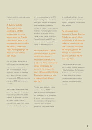 O setor imobiliário rendeu expressivos

em um centro de tratamento (CTR)

da sociedade brasileira, e diversas

resultados no ano.

de alta tecnologia em Minas Gerais.

dessas atividades estão descritas no

Além disso, por meio da companhia

capítulo Desempenho Socioambiental

A Queiroz Galvão

Inova, a Vital passou a executar

deste Relatório.

Desenvolvimento

serviços de limpeza e conservação do

Imobiliário (QGDI)

mobiliário urbano da região noroeste

Ao completar seis

realizou seu primeiro

da cidade de São Paulo, a maior

décadas, o Grupo Queiroz

lançamento em Brasília

capital do país, e ainda firmou uma

Galvão tem o privilégio

e aumentou a oferta de
empreendimentos no Rio
de Janeiro, mantendo

Parceria Público-Privada (PPP) para
prover serviços de limpeza pública na
capital do Maranhão, São Luís.

ainda firme presença em

O Grupo Queiroz Galvão

Pernambuco, Bahia e

comemora seus 60 anos

São Paulo.

de existência com a

Com isso, o valor geral de vendas
(VGV) dos lançamentos da empresa
experimentou um aumento de

mesma vitalidade que o
originou. Parte importante
dessa celebração é a

de constatar o sucesso de
todas as suas iniciativas,
nas mais diversas áreas
de atuação, graças ao
esforço e à dedicação
de seus cerca de 46 mil
colaboradores.
E graças também à prática dos
valores legados por seus fundadores

78% em relação a 2011, elevação

parceria da companhia

ainda mais marcante se comparada

com a Orquestra Sinfônica

Qualidade –, que atravessam todos

com a performance das principais

Brasileira, que conta com

os níveis hierárquicos do Grupo

concorrentes da QGDI, e que permite

o patrocínio do Grupo

e o habilitam a prosseguir, sólido

projetar um 2013 igualmente bem-

em 2013.

e vitorioso, por muitas e muitas

-sucedido.

– Trabalho, Lealdade, Confiabilidade,

décadas.
Principal grupo dedicado à música

Boas também são as perspectivas

erudita no Brasil, a OSB fará uma

para a Vital Engenharia Ambiental, o

série de concertos comemorativos

braço do Grupo dedicado à gestão

em homenagem ao 60.º aniversário.

integrada de resíduos e a serviços

O apoio à Orquestra é apenas um

de limpeza urbana. Em 2012, a

dos projetos que o Grupo promove

empresa iniciou seu primeiro projeto

visando o desenvolvimento

de incineração de resíduos perigosos,

educacional, cultural e ambiental

9

 