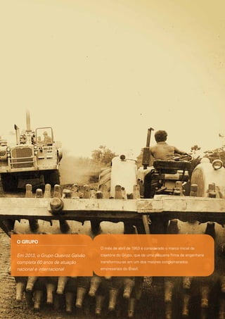 O GRUPO
O mês de abril de 1953 é considerado o marco inicial da

Em 2013, o Grupo Queiroz Galvão
completa 60 anos de atuação
nacional e internacional

trajetória do Grupo, que de uma pequena firma de engenharia
transformou-se em um dos maiores conglomerados
empresariais do Brasil.

 