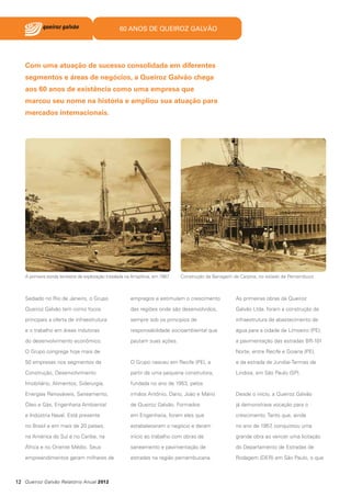 60 ANOS DE QUEIROZ GALVÃO

Com uma atuação de sucesso consolidada em diferentes
segmentos e áreas de negócios, a Queiroz Galvão chega
aos 60 anos de existência como uma empresa que
marcou seu nome na história e ampliou sua atuação para
mercados internacionais.

A primeira sonda terrestre de exploração instalada na Amazônia, em 1987

Construção da Barragem de Carpina, no estado de Pernambuco

Sediado no Rio de Janeiro, o Grupo

empregos e estimulam o crescimento

As primeiras obras da Queiroz

Queiroz Galvão tem como focos

das regiões onde são desenvolvidos,

Galvão Ltda. foram a construção da

principais a oferta de infraestrutura

sempre sob os princípios de

infraestrutura de abastecimento de

e o trabalho em áreas indutoras

responsabilidade socioambiental que

água para a cidade de Limoeiro (PE);

do desenvolvimento econômico.

pautam suas ações.

a pavimentação das estradas BR-101

O Grupo congrega hoje mais de

Norte, entre Recife e Goiana (PE),

50 empresas nos segmentos de

O Grupo nasceu em Recife (PE), a

e da estrada de Jundiaí-Termas de

Construção, Desenvolvimento

partir de uma pequena construtora,

Lindoia, em São Paulo (SP).

Imobiliário, Alimentos, Siderurgia,

fundada no ano de 1953, pelos

Energias Renováveis, Saneamento,

irmãos Antônio, Dario, João e Mário

Desde o início, a Queiroz Galvão

Óleo e Gás, Engenharia Ambiental

de Queiroz Galvão. Formados

já demonstrava vocação para o

e Indústria Naval. Está presente

em Engenharia, foram eles que

crescimento. Tanto que, ainda

no Brasil e em mais de 20 países,

estabeleceram o negócio e deram

no ano de 1957 conquistou uma
,

na América do Sul e no Caribe, na

início ao trabalho com obras de

grande obra ao vencer uma licitação

África e no Oriente Médio. Seus

saneamento e pavimentação de

do Departamento de Estradas de

empreendimentos geram milhares de

estradas na região pernambucana.

Rodagem (DER) em São Paulo, o que

12 Queiroz Galvão Relatório Anual 2012

 