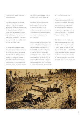 marcou o início de sua expansão no

que a empresa passou a se chamar

cenário nacional.

do metrô do Rio de Janeiro.

Construtora Queiroz Galvão S/A.
A partir da década de 1980, a QG

Logo após a chegada ao mercado

Na década de 70, a Construtora

multiplicou suas áreas de atuação

paulista, a empresa começou a

participou da Ferrovia do Aço

e passou a investir na produção

difundir seu nome graças à execução

e colaborou na execução dos

e comercialização de alimentos e

de obras distribuídas de Norte a

emblemáticos projetos rodoviários da

na agricultura irrigada, por meio da

Sul do país. Os estados do Paraná,

Transamazônica e da Belém-Brasília,

Timbaúba Agrícola S.A., cuja sede

Espírito Santo e Minas Gerais, por

que marcariam decisivamente

ficava em Petrolina (PE).

exemplo, já conheceram a excelência

sua trajetória.

da engenharia da Queiroz Galvão a
partir da década de 1960.

É também nessa mesma época
Com a fundação da agropecuária Rio

que ocorre a expansão para o setor

Arataú, no Pará, tem início o processo

de Óleo e Gás, com a abertura da

Foi nesse período que a empresa

de diversificação dos negócios e a

Queiroz Galvão Perfurações, hoje

atuou no processo de pavimentação

formação do Grupo Queiroz Galvão.

Queiroz Galvão Óleo e Gás (QGOG).

da BR-262, no Espírito Santo, e da

A empresa se lança no mercado

Ainda na década de 1980, teve início

BR-116, no Ceará. A QG participou

imobiliário com dois edifícios de alto

o processo de internacionalização

ainda da construção da rodovia

luxo, localizados no Recife; entra no

da empresa, com a construção da

BR-376 (Curitiba-Ponta Grossa) e

segmento hídrico com as barragens

barragem Paso Severino, no Uruguai.

executou sua primeira obra federal

de Tapacurá e Goitá, em Pernambuco;

em Minas Gerais. Foi então, também,

e, ainda, atua nas obras de construção

Construção da Transamazônica, na década de 1970: projeto emblemático para a integração nacional também foi um marco para o Grupo

13

 