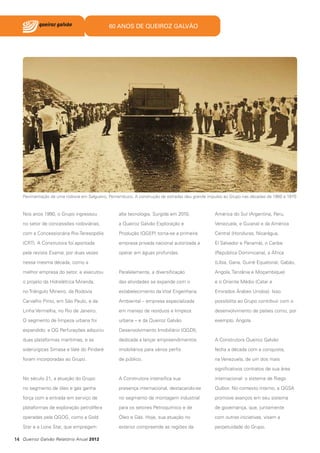 60 ANOS DE QUEIROZ GALVÃO

Pavimentação de uma rodovia em Salgueiro, Pernambuco. A construção de estradas deu grande impulso ao Grupo nas décadas de 1960 e 1970

Nos anos 1990, o Grupo ingressou

alta tecnologia. Surgida em 2010,

América do Sul (Argentina, Peru,

no setor de concessões rodoviárias,

a Queiroz Galvão Exploração e

Venezuela, e Guiana) e da América

com a Concessionária Rio-Teresopólis

Produção (QGEP) torna-se a primeira

Central (Honduras, Nicarágua,

(CRT). A Construtora foi apontada

empresa privada nacional autorizada a

El Salvador e Panamá), o Caribe

pela revista Exame, por duas vezes

operar em águas profundas.

(República Dominicana), a África

nessa mesma década, como a

(Líbia, Gana, Guiné Equatorial, Gabão,

melhor empresa do setor, e executou

Paralelamente, a diversificação

Angola, Tanzânia e Moçambique)

o projeto da Hidrelétrica Miranda,

das atividades se expande com o

e o Oriente Médio (Catar e

no Triângulo Mineiro, da Rodovia

estabelecimento da Vital Engenharia

Emirados Árabes Unidos). Isso

Carvalho Pinto, em São Paulo, e da

Ambiental – empresa especializada

possibilita ao Grupo contribuir com o

Linha Vermelha, no Rio de Janeiro.

em manejo de resíduos e limpeza

desenvolvimento de países como, por

O segmento de limpeza urbana foi

urbana – e da Queiroz Galvão

exemplo, Angola.

expandido; a QG Perfurações adquiriu

Desenvolvimento Imobiliário (QGDI),

duas plataformas marítimas; e as

dedicada a lançar empreendimentos

A Construtora Queiroz Galvão

siderúrgicas Simasa e Vale do Pindaré

imobiliários para vários perfis

fecha a década com a conquista,

foram incorporadas ao Grupo.

de público.

na Venezuela, de um dos mais
significativos contratos de sua área

No século 21, a atuação do Grupo

A Construtora intensifica sua

internacional: o sistema de Riego

no segmento de óleo e gás ganha

presença internacional, destacando-se

Quíbor. No contexto interno, a QGSA

força com a entrada em serviço de

no segmento de montagem industrial

promove avanços em seu sistema

plataformas de exploração petrolífera

para os setores Petroquímico e de

de governança, que, juntamente

operadas pela QGOG, como a Gold

Óleo e Gás. Hoje, sua atuação no

com outras iniciativas, visam a

Star e a Lone Star, que empregam

exterior compreende as regiões da

perpetuidade do Grupo.

14 Queiroz Galvão Relatório Anual 2012

 