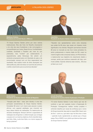 A PALAVRA DOS LÍDERES

Ildefonso Colares,
Presidente do Comitê Naval e Offshore

José Diniz,
Presidente da Queiroz Galvão Construction Inc.

“O Grupo Queiroz Galvão prima por seus valores

“Quando nos apresentamos como uma empresa

institucionais. Eles são fruto da filosofia empresarial

que existe há 60 anos, isso causa um impacto muito

e de vida dos seus fundadores e são comungados e

significativo nos clientes. Ninguém permanece durante

compartilhados por todos. Dessa forma, Confiabilidade,

60 anos no mercado se não tiver muita seriedade. Eu

Lealdade, Qualidade e Trabalho são mais do que
praticados,

mas “vividos”

por

colaboradores

e,

especialmente, pelas lideranças. Daí advém um
ambiente empresarial pleno em liberdade de ação e de
comunicação, sempre com um foco responsável nos
resultados. Isso explica muito do êxito alcançado nos
últimos 60 anos, além de indicar um caminho de contínuo

tenho praticamente a mesma idade da QG, cresci na
mesma região onde a empresa nasceu, em Pernambuco,
e testemunhei sua trajetória de crescimento desde o
começo, sendo que continua crescendo até hoje, com
muita solidez. Quando olhamos esse cenário... 60 anos
já falam por si só.
”

e sólido crescimento para as próximas décadas.
”

André Câncio,
Presidente da Queiroz Galvão Gestão de Negócios

Lincoln Guardado,
Presidente da Queiroz Galvão Exploração e Produção

“Vocação pelo fazer – essa, sem dúvida, é uma das

“O nome Queiroz Galvão é uma marca que nos dá

principais características do Grupo Queiroz Galvão.

conforto e que tem ajudado muito à Exploração &

Completar 60 anos é um marco para poucos e posso

Produção. Conseguimos realizar muitos projetos e

afirmar, com especial satisfação, que vivenciei um

enfrentar desafios por causa da confiança que o nome

terço dessa história de realizações. Fui testemunha de
decisões estratégicas. Sempre admirei a capacidade de
realização dos dirigentes e a determinação que contagia
a equipe com os mesmos objetivos. Se for decidido fazer,
será feito. Aliás, muito bem-feito e no menor espaço de
tempo possível.
”

16 Queiroz Galvão Relatório Anual 2012

do Grupo transmite. Isso está no nosso DNA. Quem vem
de fora – como eu, que estou aqui há três anos e meio
– aprende muito rapidamente os valores que o Grupo
passa. Para a QGEP é com júbilo que dizemos fazer parte
,
do Grupo Queiroz Galvão.
”

 