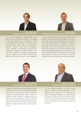 Petrônio Braz Júnior,
Presidente da Construtora Queiroz Galvão
“À

luz

das

mudanças

proporcionadas

Frederico Pereira,
Presidente da Queiroz Galvão Desenvolvimento Imobiliário

pelo

“O meu sentimento ao olhar essa trajetória de 60 anos de

crescimento do Grupo Queiroz Galvão, o aniversário

avanços é de grande admiração. Não apenas pelo que foi

de 60 anos representa para a Construtora o início

conquistado, mas, sobretudo, pela forma como isso ocorreu:

de um momento novo. A CQG era a ‘mãe’ das outras

com muito trabalho, lealdade, confiabilidade e qualidade.

empresas; agora, somos mais uma ‘irmã’. Vamos

Essas quatro fortes palavras que constituem os valores da

repensar e redefinir o nosso papel na evolução do

organização resumem meu pensamento. A atenção que o

Grupo, mantendo o compromisso de primar pela

Grupo Queiroz Galvão dá às competências de gestão sinaliza

reconhecida excelência de nossos trabalhos. Com

que a preparação de seus líderes é, foi e sempre será um tema-

esse intuito, buscaremos inspiração nas conquistas do

-chave. Essa atenção garantiu no passado, garante no presente

passado e investiremos nos atributos presentes, para

e deverá garantir no futuro a forte, crescente e responsável

atingir as condições de alcançar o futuro almejado.
”

presença do Grupo em todos os seus mercados de atuação.
”

Leduvy Gouvêa Filho,
Presidente da Queiroz Galvão Óleo e Gás

José Eduardo Sampaio,
Presidente da Vital Engenharia Ambiental

“A história de nossa empresa é marcada pela superação

“Um dos grandes diferenciais do Grupo Queiroz

de desafios ligados a uma complexidade tecnológica

Galvão é a relação de confiança estabelecida com os

cada vez maior – isso sem abrir mão da excelência

colaboradores, em especial com as lideranças. Esse

operacional

aspecto tem agregado agilidade ao processo decisório

reconhecida

por

nossos

clientes.

É

justamente nesse ambiente de negócios que nos
dedicamos de modo especial a manter e difundir os
valores do Grupo Queiroz Galvão, os quais nos foram
legados pelos fundadores. Aliás, tais valores certamente
explicam a trajetória de sucesso percorrida nos últimos

e garantido importantes vantagens competitivas. Essa é,
sem dúvida, uma das características que têm contribuído
de forma significativa para os 60 anos de sucesso da
companhia.
”

60 anos.
”

17

 