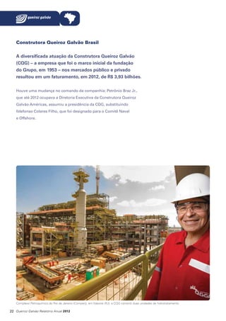 Construtora Queiroz Galvão Brasil
A diversificada atuação da Construtora Queiroz Galvão
(CQG) – a empresa que foi o marco inicial da fundação
do Grupo, em 1953 – nos mercados público e privado
resultou em um faturamento, em 2012, de R$ 3,93 bilhões.
Houve uma mudança no comando da companhia: Petrônio Braz Jr.,
que até 2012 ocupava a Diretoria Executiva da Construtora Queiroz
Galvão Américas, assumiu a presidência da CQG, substituindo
Ildefonso Colares Filho, que foi designado para o Comitê Naval
e Offshore.

Complexo Petroquímico do Rio de Janeiro (Comperj), em Itaboraí (RJ): a CQG constrói duas unidades de hidrotratamento

22 Queiroz Galvão Relatório Anual 2012

 