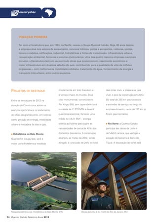 VOCAÇÃO PIONEIRA
Foi com a Construtora que, em 1953, no Recife, nasceu o Grupo Queiroz Galvão. Hoje, 60 anos depois,
a empresa atua nos setores de saneamento, recursos hídricos, portos e aeroportos, rodovias, pontes,
túneis e viadutos, edificações, industrial, hidrelétricas e linhas de transmissão, infraestrutura urbana,
recuperação ambiental, ferrovias e sistemas metroviários. Uma das quatro maiores empresas nacionais
do setor, a Construtora tem em seu currículo obras que proporcionam crescimento econômico e
maior infraestrutura em diversos estados do país, contribuindo para a qualidade de vida de milhões
de pessoas – com melhorias na mobilidade cotidiana, tratamento de água, fornecimento de energia e
transporte interurbano, entre outros aspectos.

Projetos de destaque

inteiramente em solo brasileiro e

das obras civis, e prepara-se para

a terceira maior do mundo. Essa

viver o pico da construção em 2013.

Entre os destaques de 2012 na

obra monumental, construída no

Do total de 250 km para acessos

atuação da Construtora, estão os

Rio Xingu (PA), tem capacidade total

e estradas de serviço ao longo do

avanços significativos no andamento

instalada de 11.233 MW e deverá,

empreendimento, cerca de 170 km já

de obras de grande porte, em setores

quando operacional, fornecer uma

foram pavimentados.

como geração de energia, mobilidade

média de 4.571 MW – energia

urbana e na cadeia de óleo e gás.

elétrica suficiente para suprir as

Rio Barra: a Queiroz Galvão

necessidades de cerca de 40% dos

participa das obras da Linha 4

domicílios brasileiros. A construção

do Metrô carioca, que vai ligar a

Quando for inaugurada, será a

alcançou as metas de 2012, tendo

estação de Ipanema à Barra da

maior usina hidrelétrica instalada

atingido a conclusão de 20% do total

Tijuca. A escavação do túnel está

Hidrelétrica de Belo Monte:

Maquete eletrônica da Hidrelétrica de Belo Monte (PA)

24 Queiroz Galvão Relatório Anual 2012

Obras da Linha 4 do metrô do Rio de Janeiro (RJ)

 