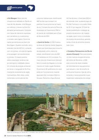 Via Mangue: Maior obra de

conjuntos habitacionais, beneficiando

Ao final da obra, o Canal terá 250 km

infraestrutura realizada em Recife em

992 famílias que moravam em

de extensão total, recebendo água do

mais de três décadas, a Via Mangue

palafitas e locais próximos ao trajeto

Rio São Francisco a uma vazão média

vai melhorar o trânsito na Zona Sul

da via. O projeto faz parte do Plano de

de 32 m³ por segundo. O Canal do

da capital pernambucana. Contando

Aceleração do Crescimento (PAC) e

Sertão possibilitará a instalação de

com faixas de rolamento expressas,

do pacote de mobilidade para a Copa

projetos de pecuária e de irrigação

sem semáforos ou cruzamentos,

do Mundo de 2014.

na região, assim como a introdução

o corredor viário ligará o Centro da
capital pernambucana ao bairro de

de projetos de piscicultura, gerando
Canal do Sertão: A CQG finalizou

renda e fonte de alimentos durante

Boa Viagem. Quando concluído, terá a

as obras do Canal do Sertão Alagoano,

todo o ano.

extensão total de 8,87 km, contando

projeto que levará água para consumo

com oito pontes, uma alça de ligação,

da população rural e urbana do

uma passagem semissubterrânea

estado, beneficiando cerca de 900

Janeiro (Comperj): Para esse projeto,

e ciclovias. O impacto positivo

mil habitantes em 42 municípios. É a

um dos maiores empreendimentos

sobre a população recifense não

maior obra de infraestrutura hídrica já

da história da Petrobras, a CQG

se restringirá à mobilidade urbana.

feita no estado de Alagoas e uma das

está construindo duas unidades

Um cinturão de proteção ambiental

maiores em toda a região Nordeste.

de hidrotratamento (equipamentos

vai cercar o manguezal do Rio Pina,

Os primeiros 65 quilômetros do canal

que reduzem o teor de enxofre do

importante ecossistema da região

estão em funcionamento, levando

combustível durante a fase de refino,

metropolitana. Além disso, ainda

água para três municípios (Delmiro

tornando-o menos poluente) e suas

contempla a construção de três

Gouveia, Pariconha e Água Branca).

respectivas subestações de energia

Complexo Petroquímico do Rio de

Obras da Via Mangue em Recife (PE): o complexo viário vai trazer melhorias para a mobilidade urbana e inclui a construção de conjuntos habitacionais

26 Queiroz Galvão Relatório Anual 2012

 