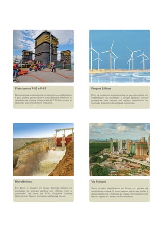 Plataformas P-55 e P-63

Parques Eólicos

Dois grandes projetos para a indústria nacional de óleo
e gás, ambos geridos pelo Comitê Naval e Offshore. A
operação de mating (integração) da P-55 foi a maior já
realizada por um estaleiro brasileiro.

Com os modernos equipamentos de geração eólica em
implantação no Nordeste, o Grupo Queiroz Galvão
prepara-se para ocupar um espaço importante no
mercado brasileiro de energias renováveis.

Hidrelétricas

Via Mangue

Em 2012, a atuação do Grupo Queiroz Galvão na
produção de energia ganhou um reforço, com a
conclusão da obra da PCH (Pequena Central
Hidrelétrica) Mucuri, no interior de Minas Gerais.

Outro projeto significativo do Grupo no campo da
mobilidade urbana. O novo sistema viário vai ajudar a
descongestionar o trânsito da região metropolitana de
Recife, capital do estado de Pernambuco.

 