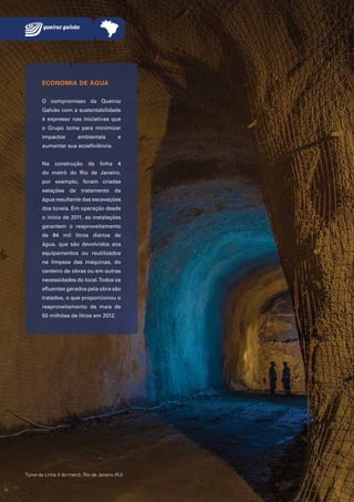 ECONOMIA DE ÁGUA
O compromisso da Queiroz
Galvão com a sustentabilidade
é expresso nas iniciativas que
o Grupo toma para minimizar
impactos

ambientais

e

aumentar sua ecoeficiência.
Na

construção

da

linha

4

do metrô do Rio de Janeiro,
por exemplo, foram criadas
estações

de

tratamento

da

água resultante das escavações
dos túneis. Em operação desde
o início de 2011, as instalações
garantem o reaproveitamento
de 84 mil litros diários de
água, que são devolvidos aos
equipamentos ou reutilizados
na limpeza das máquinas, do
canteiro de obras ou em outras
necessidades do local. Todos os
efluentes gerados pela obra são
tratados, o que proporcionou o
reaproveitamento de mais de
50 milhões de litros em 2012.

Túnel da Linha 4 do metrô, Rio de Janeiro (RJ)

28 Queiroz Galvão Relatório Anual 2012

 