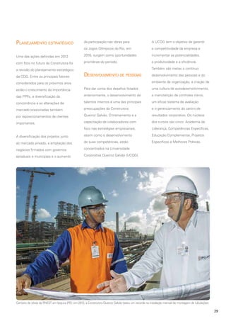 Planejamento estratégico

da participação nas obras para

A UCQG tem o objetivo de garantir

os Jogos Olímpicos do Rio, em

a competitividade da empresa e

Uma das ações definidas em 2012

2016, surgem como oportunidades

incrementar as potencialidades,

com foco no futuro da Construtora foi

prioritárias do período.

a produtividade e a eficiência.

a revisão do planejamento estratégico
da CQG. Entre os principais fatores

Também são metas o contínuo

Desenvolvimento de pessoas

desenvolvimento das pessoas e do
ambiente da organização, a criação de

considerados para os próximos anos
estão o crescimento da importância

Para dar conta dos desafios listados

uma cultura de autodesenvolvimento,

das PPPs, a diversificação da

anteriormente, o desenvolvimento de

a manutenção de controles claros,

concorrência e as alterações de

talentos internos é uma das principais

um eficaz sistema de avaliação

mercado ocasionadas também

preocupações da Construtora

e o gerenciamento do centro de

por reposicionamentos de clientes

Queiroz Galvão. O treinamento e a

resultados corporativo. Os núcleos

importantes.

capacitação de colaboradores com

dos cursos são cinco: Academia de

foco nas estratégias empresariais,

Liderança, Competências Específicas,

A diversificação dos projetos junto

assim como o desenvolvimento

Educação Complementar, Projetos

ao mercado privado, a ampliação dos

de suas competências, estão

Específicos e Melhores Práticas.

negócios firmados com governos

concentrados na Universidade

estaduais e municipais e o aumento

Corporativa Queiroz Galvão (UCQG).

Canteiro de obras da RNEST em Ipojuca (PE): em 2012, a Construtora Queiroz Galvão bateu um recorde na instalação mensal de montagem de tubulações

29

 