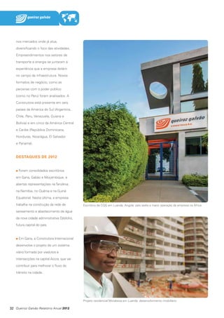nos mercados onde já atua,
diversificando o foco das atividades.
Empreendimentos nos setores de
transporte e energia se juntaram à
experiência que a empresa detém
no campo da infraestrutura. Novos
formatos de negócio, como as
parcerias com o poder público
(como no Peru) foram analisados. A
Construtora está presente em seis
países da América do Sul (Argentina,
Chile, Peru, Venezuela, Guiana e
Bolívia) e em cinco da América Central
e Caribe (República Dominicana,
Honduras, Nicarágua, El Salvador
e Panamá).

DESTAQUES DE 2012
Foram consolidados escritórios
em Gana, Gabão e Moçambique, e
abertas representações na Tanzânia,
na Namíbia, no Quênia e na Guiné
Equatorial. Nesta última, a empresa
trabalha na construção da rede de

Escritório da CQG em Luanda, Angola: país sedia a maior operação da empresa na África

saneamento e abastecimento de água
da nova cidade administrativa Djibloho,
futura capital do país.

Em Gana, a Construtora Internacional
desenvolve o projeto de um sistema
viário formado por viadutos e
intersecções na capital Accra, que vai
contribuir para melhorar o fluxo do
trânsito na cidade.

Projeto residencial Morabeza em Luanda: desenvolvimento imobiliário

32 Queiroz Galvão Relatório Anual 2012

 