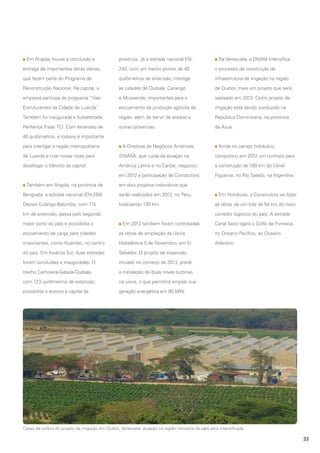 Em Angola, houve a conclusão e

província. Já a estrada nacional EN-

Na Venezuela, a DNAM intensifica

entrega de importantes obras viárias,

240, com um trecho pronto de 45

o processo de construção de

que fazem parte do Programa de

quilômetros de extensão, interliga

infraestrutura de irrigação na região

Reconstrução Nacional. Na capital, a

as cidades de Quibala, Cariango

de Quibor, mais um projeto que será

empresa participa do programa “Vias

e Mussende, importantes para o

realizado em 2013. Outro projeto de

Estruturantes da Cidade de Luanda”
.

escoamento da produção agrícola da

irrigação está sendo conduzido na

Também foi inaugurada a Autoestrada

região, além de servir de acesso a

República Dominicana, na província

Periférica (Fase 1C). Com extensão de

outras províncias.

de Azua.

40 quilômetros, a rodovia é importante
para interligar a região metropolitana

A Diretoria de Negócios Américas

Ainda no campo hidráulico,

de Luanda e criar novas rotas para

(DNAM), que cuida da atuação na

conquistou em 2012 um contrato para

desafogar o trânsito da capital.

América Latina e no Caribe, negociou

a construção de 180 km do Canal

em 2012 a participação da Construtora

Figueroa, no Rio Salado, na Argentina.

Também em Angola, na província de

em dois projetos rodoviários que

Benguela, a estrada nacional (EN-250)

serão realizados em 2013, no Peru,

Desvio Culango-Balombo, com 115

totalizando 130 km.

km de extensão, passa pelo segundo
maior porto do país e possibilita o

Em Honduras, a Construtora vai fazer
as obras de um lote de 54 km do novo
corredor logístico do país. A estrada

Em 2012 também foram contratadas

Canal Seco ligará o Golfo de Fonseca,

escoamento de carga para cidades

as obras de ampliação da Usina

no Oceano Pacífico, ao Oceano

importantes, como Huambo, no centro

Hidrelétrica 5 de Novembro, em El

Atlântico.

do país. Em Kwanza Sul, duas estradas

Salvador. O projeto de expansão,

foram concluídas e inauguradas. O

iniciado no começo de 2013, prevê

trecho Cachoeira-Gabela-Quibala,

a instalação de duas novas turbinas

com 123 quilômetros de extensão,

na usina, o que permitirá ampliar sua

possibilita o acesso à capital da

geração energética em 80 MW.

Casas de cultivo do projeto de irrigação em Quibor, Venezuela: atuação na região noroeste do país será intensificada

33

 
