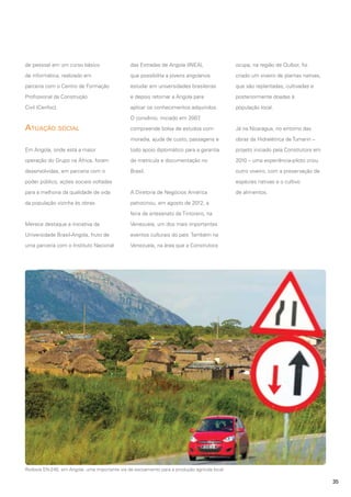 de pessoal em um curso básico

das Estradas de Angola (INEA),

ocupa, na região de Quibor, foi

de informática, realizado em

que possibilita a jovens angolanos

criado um viveiro de plantas nativas,

parceria com o Centro de Formação

estudar em universidades brasileiras

que são replantadas, cultivadas e

Profissional da Construção

e depois retornar a Angola para

posteriormente doadas à

Civil (Cenfoc).

aplicar os conhecimentos adquiridos.

população local.

O convênio, iniciado em 2007
,

Atuação social

compreende bolsa de estudos com

Já na Nicarágua, no entorno das

moradia, ajuda de custo, passagens e

obras da Hidrelétrica de Tumarin –

Em Angola, onde está a maior

todo apoio diplomático para a garantia

projeto iniciado pela Construtora em

operação do Grupo na África, foram

de matrícula e documentação no

2010 – uma experiência-piloto criou

desenvolvidas, em parceria com o

Brasil.

outro viveiro, com a preservação de

poder público, ações sociais voltadas

espécies nativas e o cultivo

para a melhoria da qualidade de vida

A Diretoria de Negócios América

da população vizinha às obras.

de alimentos.

patrocinou, em agosto de 2012, a
feira de artesanato de Tintorero, na

Merece destaque a iniciativa da

Venezuela, um dos mais importantes

Universidade Brasil-Angola, fruto de

eventos culturais do país. Também na

uma parceria com o Instituto Nacional

Venezuela, na área que a Construtora

Rodovia EN-240, em Angola: uma importante via de escoamento para a produção agrícola local

35

 