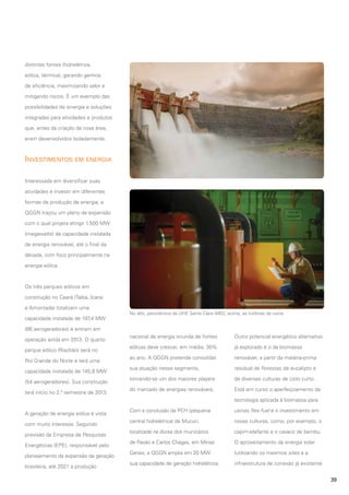 distintas fontes (hidrelétrica,
eólica, térmica), gerando ganhos
de eficiência, maximizando valor e
mitigando riscos. É um exemplo das
possibilidades de sinergia e soluções
integradas para atividades e produtos
que, antes da criação da nova área,
eram desenvolvidos isoladamente.

Investimentos em energia
Interessada em diversificar suas
atividades e investir em diferentes
formas de produção de energia, a
QGGN traçou um plano de expansão
com o qual projeta atingir 1.500 MW
(megawatts) de capacidade instalada
de energia renovável, até o final da
década, com foco principalmente na
energia eólica.

Os três parques eólicos em
construção no Ceará (Taíba, Icaraí
e Amontada) totalizam uma
capacidade instalada de 197 MW
,4

No alto, panorâmica da UHE Santa Clara (MG); acima, as turbinas da usina

(86 aerogeradores) e entram em
operação ainda em 2013. O quarto
parque eólico (Riachão) será no
Rio Grande do Norte e terá uma
capacidade instalada de 145,8 MW
(54 aerogeradores). Sua construção
terá início no 2.º semestre de 2013.

nacional de energia oriunda de fontes

Outro potencial energético alternativo

eólicas deve crescer, em média, 30%

já explorado é o da biomassa

ao ano. A QGGN pretende consolidar

renovável, a partir da matéria-prima

sua atuação nesse segmento,

residual de florestas de eucalipto e

tornando-se um dos maiores players

de diversas culturas de ciclo curto.

do mercado de energias renováveis.

Está em curso o aperfeiçoamento da
tecnologia aplicada à biomassa para

A geração de energia eólica é vista
com muito interesse. Segundo
previsão da Empresa de Pesquisas
Energéticas (EPE), responsável pelo
planejamento da expansão da geração
brasileira, até 2021 a produção

Com a conclusão da PCH (pequena

usinas flex fuel e o investimento em

central hidrelétrica) de Mucuri,

novas culturas, como, por exemplo, o

localizada na divisa dos municípios

capim-elefante e o cavaco de bambu.

de Pavão e Carlos Chagas, em Minas

O aproveitamento da energia solar

Gerais, a QGGN amplia em 20 MW

(utilizando os mesmos sites e a

sua capacidade de geração hidrelétrica.

infraestrutura de conexão já existente
39

 