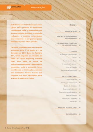 APRESENTAÇÃO

No Relatório Anual 2012 do Grupo Queiroz

ÍNDICE

Galvão estão reunidas as informações
consolidadas sobre o desempenho das

APRESENTAÇÃO

02

INDICADORES FINANCEIROS
CONSOLIDADOS

03

MENSAGEM DO CONSELHO
DE ADMINISTRAÇÃO

04

áreas de negócios do Grupo, as principais
realizações

e

projetos

concretizados

pela companhia e as perspectivas que se
apresentam para o futuro próximo.
Os dados compilados aqui são relativos
ao período entre 1.º de janeiro e 31 de
dezembro de 2012. Como no Relatório

O GRUPO
60 anos de Queiroz Galvão

12

Valores

15

de

A palavra dos Líderes

16

indicadores relacionados a desempenho

Empresas do Grupo por

econômico, social e ambiental, foram

Área de Atuação

18

consideradas as informações prestadas

Estrutura de Governança

19

2011, foram seguidos os princípios de
relato da Global Reporting Initiative
(GRI).

Para

efeito

de

coleta

pela Construtora Queiroz Galvão, que
responde pelo maior faturamento entre
as áreas de negócio do Grupo.

ÁREAS DE NEGÓCIOS
20

Construção Internacional

30

Gestão de Negócios

36

Engenharia Ambiental

44

Desenvolvimento Imobiliário

50

Naval e Offshore

58

Exploração e Produção

64

Óleo e Gás

70

PROJETOS RESPONSÁVEIS

76

INFORMAÇÕES

2 Queiroz Galvão Relatório Anual 2012

Construção Brasil

84

 