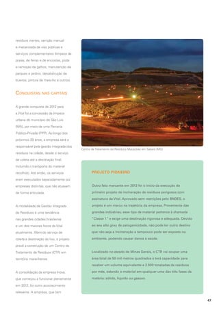 resíduos inertes, varrição manual
e mecanizada de vias públicas e
serviços complementares (limpeza de
praias, de feiras e de encostas, poda
e remoção de galhos, manutenção de
parques e jardins, desobstrução de
bueiros, pintura de meio-fio e outros).

Conquistas nas capitais
A grande conquista de 2012 para
a Vital foi a concessão da limpeza
urbana do município de São Luís
(MA), por meio de uma Parceria
Público-Privada (PPP). Ao longo dos
próximos 20 anos, a empresa será a
responsável pela gestão integrada dos

Centro de Tratamento de Resíduos Macaúbas em Sabará (MG)

resíduos na cidade, desde o serviço
de coleta até a destinação final,
incluindo o transporte do material
recolhido. Até então, os serviços

PROJETO PIONEIRO

eram executados separadamente por
empresas distintas, que não atuavam

Outro fato marcante em 2012 foi o início da execução do

de forma articulada.

primeiro projeto de incineração de resíduos perigosos com
assinatura da Vital. Aprovado sem restrições pelo BNDES, o

A modalidade de Gestão Integrada

projeto é um marco na trajetória da empresa. Proveniente das

de Resíduos é uma tendência

grandes indústrias, esse tipo de material pertence à chamada

nas grandes cidades brasileiras

“Classe 1” e exige uma destinação rigorosa e adequada. Devido

e um dos maiores focos da Vital

ao seu alto grau de patogenicidade, não pode ter outro destino

atualmente. Além do serviço de

que não seja a incineração e tampouco pode ser exposto no

coleta e destinação do lixo, o projeto

ambiente, podendo causar danos à saúde.

prevê a construção de um Centro de
Tratamento de Resíduos (CTR) em

Localizado no estado de Minas Gerais, o CTR vai ocupar uma

território maranhense.

área total de 50 mil metros quadrados e terá capacidade para
receber um volume equivalente a 2.500 toneladas de resíduos

A consolidação da empresa Inova,

por mês, estando o material em qualquer uma das três fases da

que começou a funcionar plenamente

matéria: sólido, líquido ou gasoso.

em 2012, foi outro acontecimento
relevante. A empresa, que tem
47

 
