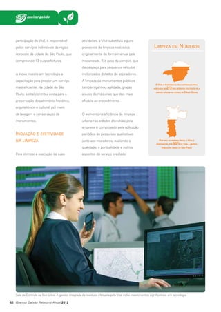 participação da Vital, é responsável

atividades, a Vital substituiu alguns

pelos serviços indivisíveis da região

processos de limpeza realizados

noroeste da cidade de São Paulo, que

originalmente de forma manual pela

compreende 13 subprefeituras.

mecanizada. É o caso da varrição, que

Limpeza em Números

deu espaço para pequenos veículos
A Inova investe em tecnologia e

motorizados dotados de aspiradores.

capacitação para prestar um serviço

A limpeza de monumentos públicos

mais eficiente. Na cidade de São

também ganhou agilidade, graças

Paulo, a Vital contribui ainda para a

ao uso de máquinas que dão mais

preservação do patrimônio histórico,

A Vital é responsável pela destinação final
adequada de

2/3 dos resíduos coletados pela

limpeza urbana no estado de Minas Gerais

eficácia ao procedimento.

arquitetônico e cultural, por meio
da lavagem e conservação de

O aumento na eficiência da limpeza

monumentos.

urbana nas cidades atendidas pela
empresa é comprovado pela aplicação

Inovação e efetividade

periódica de pesquisas qualitativas

na limpeza

junto aos moradores, avaliando a

Por meio da empresa Inova, a Vital é
responsável por

qualidade, a pontualidade e outros
Para otimizar a execução de suas

50% de toda a limpeza

pública da cidade de São Paulo

aspectos do serviço prestado.

Sala de Controle na Eco Urbis. A gestão integrada de resíduos efetuada pela Vital inclui investimentos significativos em tecnologia

48 Queiroz Galvão Relatório Anual 2012

 