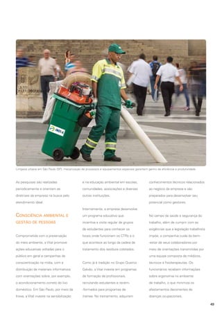 Limpeza urbana em São Paulo (SP): mecanização de processos e equipamentos especiais garantem ganho de eficiência e produtividade

As pesquisas são realizadas

e na educação ambiental em escolas,

conhecimentos técnicos relacionados

periodicamente e orientam as

comunidades, associações e diversas

ao negócio da empresa e são

diretrizes da empresa na busca pelo

outras instituições.

preparados para desenvolver seu

atendimento ideal.

potencial como gestores.
Internamente, a empresa desenvolve

Consciência ambiental e

um programa educativo que

No campo da saúde e segurança do

gestão de pessoas

incentiva a visita regular de grupos

trabalho, além de cumprir com as

de estudantes para conhecer os

exigências que a legislação trabalhista

Comprometida com a preservação

locais onde funcionam os CTRs e o

impõe, a companhia cuida do bem-

do meio ambiente, a Vital promove

que acontece ao longo da cadeia de

-estar de seus colaboradores por

ações educativas voltadas para o

tratamento dos resíduos coletados.

meio de orientações transmitidas por

público em geral e campanhas de

uma equipe composta de médicos,

conscientização na mídia, com a

Como já é tradição no Grupo Queiroz

técnicos e fisioterapeutas. Os

distribuição de materiais informativos

Galvão, a Vital investe em programas

funcionários recebem informações

com orientações sobre, por exemplo,

de formação de profissionais,

sobre ergonomia no ambiente

o acondicionamento correto do lixo

recrutando estudantes e recém-

de trabalho, o que minimiza os

doméstico. Em São Paulo, por meio da

-formados para programas de

afastamentos decorrentes de

Inova, a Vital investe na sensibilização

trainee. No treinamento, adquirem

doenças ocupacionais.
49

 