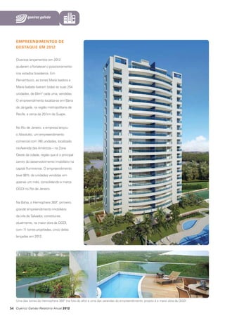 EMPREENDIMENTOS DE
DESTAQUE EM 2012
Diversos lançamentos em 2012
ajudaram a fortalecer o posicionamento
nos estados brasileiros. Em
Pernambuco, as torres Maria Isadora e
Maria Isabela tiveram todas as suas 254
unidades, de 64m2 cada uma, vendidas.
O empreendimento localiza-se em Barra
de Jangada, na região metropolitana de
Recife, a cerca de 20 km de Suape.

No Rio de Janeiro, a empresa lançou
o Absolutto, um empreendimento
comercial com 746 unidades, localizado
na Avenida das Américas – na Zona
Oeste da cidade, região que é o principal
centro do desenvolvimento imobiliário na
capital fluminense. O empreendimento
teve 98% de unidades vendidas em
apenas um mês, consolidando a marca
QGDI no Rio de Janeiro.

Na Bahia, o Hemisphere 360º, primeiro
grande empreendimento imobiliário
da orla de Salvador, constitui-se,
atualmente, na maior obra da QGDI,
com 11 torres projetadas, cinco delas
lançadas em 2012.

Uma das torres do Hemisphere 360º (na foto do alto) e uma das varandas do empreendimento: projeto é a maior obra da QGDI

54 Queiroz Galvão Relatório Anual 2012

 