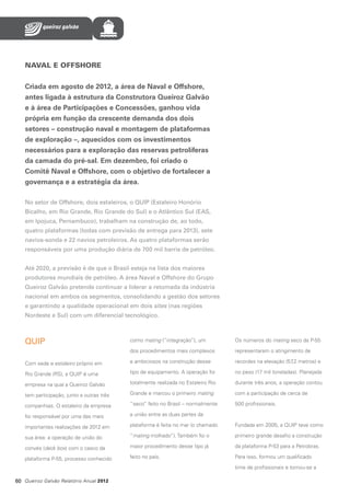 NAVAL E OFFSHORE
Criada em agosto de 2012, a área de Naval e Offshore,
antes ligada à estrutura da Construtora Queiroz Galvão
e à área de Participações e Concessões, ganhou vida
própria em função da crescente demanda dos dois
setores – construção naval e montagem de plataformas
de exploração –, aquecidos com os investimentos
necessários para a exploração das reservas petrolíferas
da camada do pré-sal. Em dezembro, foi criado o
Comitê Naval e Offshore, com o objetivo de fortalecer a
governança e a estratégia da área.
No setor de Offshore, dois estaleiros, o QUIP (Estaleiro Honório
Bicalho, em Rio Grande, Rio Grande do Sul) e o Atlântico Sul (EAS,
em Ipojuca, Pernambuco), trabalham na construção de, ao todo,
quatro plataformas (todas com previsão de entrega para 2013), sete
navios-sonda e 22 navios petroleiros. As quatro plataformas serão
responsáveis por uma produção diária de 700 mil barris de petróleo.
Até 2020, a previsão é de que o Brasil esteja na lista dos maiores
produtores mundiais de petróleo. A área Naval e Offshore do Grupo
Queiroz Galvão pretende continuar a liderar a retomada da indústria
nacional em ambos os segmentos, consolidando a gestão dos setores
e garantindo a qualidade operacional em dois sites (nas regiões
Nordeste e Sul) com um diferencial tecnológico.

QUIP

como mating (“integração”), um

Os números do mating seco da P-55

dos procedimentos mais complexos

representaram o atingimento de

Com sede e estaleiro próprio em

e ambiciosos na construção desse

recordes na elevação (57 metros) e
,2

Rio Grande (RS), a QUIP é uma

tipo de equipamento. A operação foi

no peso (17 mil toneladas). Planejada

empresa na qual a Queiroz Galvão

totalmente realizada no Estaleiro Rio

durante três anos, a operação contou

tem participação, junto a outras três

Grande e marcou o primeiro mating

com a participação de cerca de

companhias. O estaleiro da empresa

“seco” feito no Brasil – normalmente

500 profissionais.

foi responsável por uma das mais

a união entre as duas partes da

importantes realizações de 2012 em

plataforma é feita no mar (o chamado

Fundada em 2005, a QUIP teve como

sua área: a operação de união do

“mating molhado”). Também foi o

primeiro grande desafio a construção

convés (deck box) com o casco da

maior procedimento desse tipo já

da plataforma P-53 para a Petrobras.

plataforma P-55, processo conhecido

feito no país.

Para isso, formou um qualificado
time de profissionais e tornou-se a

60 Queiroz Galvão Relatório Anual 2012

 
