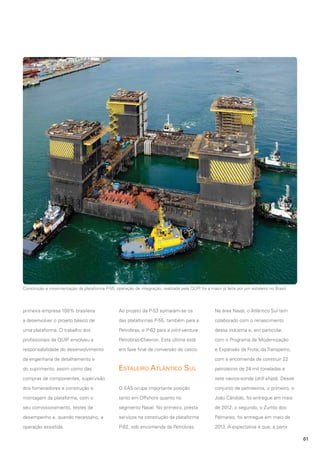 Construção e movimentação da plataforma P-55: operação de integração, realizada pela QUIP foi a maior já feita por um estaleiro no Brasil
,

primeira empresa 100% brasileira

Ao projeto da P-53 somaram-se os

Na área Naval, o Atlântico Sul tem

a desenvolver o projeto básico de

das plataformas P-55, também para a

colaborado com o renascimento

uma plataforma. O trabalho dos

Petrobras, e P-63 para a joint-venture

dessa indústria e, em particular,

profissionais da QUIP envolveu a

Petrobras-Chevron. Esta última está

com o Programa de Modernização

responsabilidade do desenvolvimento

em fase final de conversão do casco.

e Expansão da Frota, da Transpetro,
com a encomenda de construir 22

da engenharia de detalhamento e
do suprimento, assim como das

Estaleiro Atlântico Sul

petroleiros de 24 mil toneladas e
sete navios-sonda (drill ships). Desse

compras de componentes, supervisão
dos fornecedores e construção e

O EAS ocupa importante posição

conjunto de petroleiros, o primeiro, o

montagem da plataforma, com o

tanto em Offshore quanto no

João Cândido, foi entregue em maio

seu comissionamento, testes de

segmento Naval. No primeiro, presta

de 2012; o segundo, o Zumbi dos

desempenho e, quando necessário, a

serviços na construção da plataforma

Palmares, foi entregue em maio de

operação assistida.

P-62, sob encomenda da Petrobras.

2013. A expectativa é que, a partir
61

 