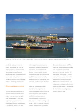 Plataformas P-55, P-63 (ao fundo) e P-58, no estaleiro QUIP (RS): empresa tem expertise em projetos de grande porte (foto: QUIP S.A.)

atendendo ao compromisso de

o ensino profissionalizante, como

O impacto das atividades do EAS no

investir nas pessoas por meio da

os projetos Educação, Nascedouro

mar e nas águas fluviais é monitorado

ampliação de seus conhecimentos,

de Talentos, Tatuoca e Ondas da

com medições de qualidade e

talentos e potenciais. De seus

Leitura. O programa Vida Solidária

acompanhamento de espécies bio-

laboratórios, saem formados técnicos

incentiva a atuação dos colaboradores

indicadoras, como ostras e ouriços-

das áreas de solda, caldeiraria e

do Estaleiro junto à comunidade,

-do-mar. Em parceria com o Instituto

tubulação, mecânica, instrumentação

especialmente em iniciativas de apoio

Brasileiro do Patrimônio Histórico

elétrica e metrologia, entre outras.

a escolas, creches e ações de saúde.

(Iphan), são realizadas vistorias nos
trabalhos de instalação do Estaleiro na

Desenvolvimento social

Além das ações sociais, o EAS

Ilha de Tatuoca, visando a preservação

mantém vários programas de

de informações arqueológicas que

Fortemente comprometido com o

sustentabilidade ambiental. Todos os

possam existir no local.

desenvolvimento social e humano

resíduos gerados pelas atividades

do país e, em particular, da região

do Estaleiro são analisados e

onde está instalado, o EAS, além

descartados sem trazer risco à

de gerar empregos, desenvolve

natureza, o que inclui a reciclagem de

uma série de projetos voltados para

tintas e óleos e o envio do entulho a

a educação. O destaque vai para

centros de tratamento apropriados.
63

 