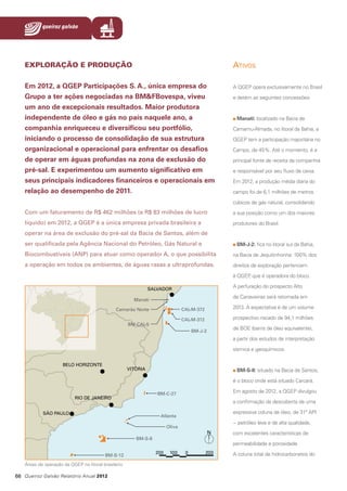 EXPLORAÇÃO E PRODUÇÃO

Ativos

Em 2012, a QGEP Participações S. A., única empresa do
Grupo a ter ações negociadas na BM&FBovespa, viveu
um ano de excepcionais resultados. Maior produtora
independente de óleo e gás no país naquele ano, a
companhia enriqueceu e diversificou seu portfólio,
iniciando o processo de consolidação de sua estrutura
organizacional e operacional para enfrentar os desafios
de operar em águas profundas na zona de exclusão do
pré-sal. E experimentou um aumento significativo em
seus principais indicadores financeiros e operacionais em
relação ao desempenho de 2011.

A QGEP opera exclusivamente no Brasil
e detém as seguintes concessões:

Manati: localizado na Bacia de
Camamu-Almada, no litoral da Bahia, a
QGEP tem a participação majoritária no
Campo, de 45%. Até o momento, é a
principal fonte de receita da companhia
e responsável por seu fluxo de caixa.
Em 2012, a produção média diária do
campo foi de 6,1 milhões de metros
cúbicos de gás natural, consolidando

Com um faturamento de R$ 462 milhões (e R$ 83 milhões de lucro

a sua posição como um dos maiores

líquido) em 2012, a QGEP é a única empresa privada brasileira a

produtores do Brasil.

operar na área de exclusão do pré-sal da Bacia de Santos, além de
ser qualificada pela Agência Nacional do Petróleo, Gás Natural e

BM-J-2: fica no litoral sul da Bahia,

Biocombustíveis (ANP) para atuar como operador A, o que possibilita

na Bacia de Jequitinhonha: 100% dos

a operação em todos os ambientes, de águas rasas a ultraprofundas.

direitos de exploração pertencem
à QGEP que é operadora do bloco.
,
A perfuração do prospecto Alto
de Canavieiras será retomada em
2013. A expectativa é de um volume
prospectivo riscado de 94,1 milhões
de BOE (barris de óleo equivalente),
a partir dos estudos de interpretação
sísmica e geoquímicos.

BM-S-8: situado na Bacia de Santos,
é o bloco onde está situado Carcará.
Em agosto de 2012, a QGEP divulgou
a confirmação da descoberta de uma
expressiva coluna de óleo, de 31º API
− petróleo leve e de alta qualidade,
com excelentes características de
permeabilidade e porosidade.
A coluna total de hidrocarbonetos do
Áreas de operação da QGEP no litoral brasileiro

66 Queiroz Galvão Relatório Anual 2012

 