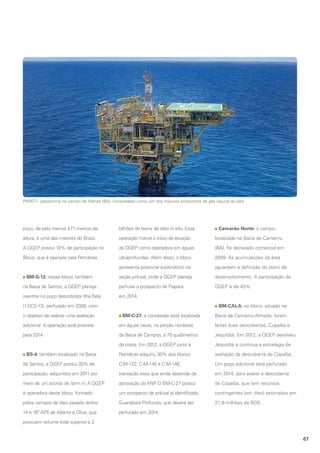 PMNT-1, plataforma no campo de Manati (BA): consolidado como um dos maiores produtores de gás natural do país

poço, de pelo menos 471 metros de

bilhões de barris de óleo in situ. Essa

altura, é uma das maiores do Brasil.

operação marca o início da atuação

localizado na Bacia de Camamu

A QGEP possui 10% de participação no

da QGEP como operadora em águas

(BA), foi declarado comercial em

Bloco, que é operado pela Petrobras.

ultraprofundas. Além disso, o bloco

2009. As acumulações da área

apresenta potencial exploratório na

aguardam a definição do plano de

seção pré-sal, onde a QGEP planeja

desenvolvimento. A participação da

na Bacia de Santos, a QGEP planeja

perfurar o prospecto de Piapara

QGEP é de 45%.

reentrar no poço descobridor Ilha Bela

em 2014.

BM-S-12: nesse bloco, também

(1-SCS-13), perfurado em 2008, com
o objetivo de realizar uma avaliação

Camarão Norte: o campo,

BM-CAL-5: no bloco, situado na
BM-C-27: a concessão está localizada

Bacia de Camamu-Almada, foram

adicional. A operação está prevista

em águas rasas, na porção nordeste

feitas duas descobertas, Copaíba e

para 2014.

da Bacia de Campos, a 70 quilômetros

Jequitibá. Em 2012, a QGEP devolveu

da costa. Em 2012, a QGEP junto à

Jequitibá e continua a estratégia de

Petrobras adquiriu 30% dos blocos

avaliação da descoberta de Copaíba.

de Santos, a QGEP possui 30% de

C-M-122, C-M-145 e C-M-146,

Um poço adicional será perfurado

participação, adquiridos em 2011 por

transação essa que ainda depende de

em 2014, para avaliar a descoberta

meio de um acordo de farm in. A QGEP

aprovação da ANP O BM-C-27 possui
.

de Copaíba, que tem recursos

é operadora deste bloco, formado

um prospecto de pré-sal já identificado:

contingentes (em óleo) estimados em

pelos campos de óleo pesado (entre

Guanabara Profundo, que deverá ser

21,9 milhões de BOE.

14 e 16º API) de Atlanta e Oliva, que

perfurado em 2014.

BS-4: também localizado na Bacia

possuem volume total superior a 2
67

 
