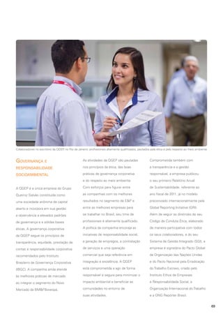 Colaboradores no escritório da QGEP no Rio de Janeiro: profissionais altamente qualificados, pautados pela ética e pelo respeito ao meio ambiente
,

Governança e

As atividades da QGEP são pautadas

Comprometida também com

responsabilidade

nos princípios da ética, das boas

a transparência e a gestão

socioambiental

práticas de governança corporativa

responsável, a empresa publicou

e do respeito ao meio ambiente.

o seu primeiro Relatório Anual

A QGEP é a única empresa do Grupo

Com esforços para figurar entre

de Sustentabilidade, referente ao

Queiroz Galvão constituída como

as companhias com os melhores

ano fiscal de 2011, já no modelo

uma sociedade anônima de capital

resultados no segmento de E&P e

preconizado internacionalmente pela

aberto e incorpora em sua gestão

entre as melhores empresas para

Global Reporting Initiative (GRI).

a observância a elevados padrões

se trabalhar no Brasil, seu time de

Além de seguir as diretrizes de seu

de governança e a sólidas bases

profissionais é altamente qualificado.

Código de Conduta Ética, elaborado

éticas. A governança corporativa

A política da companhia encoraja as

de maneira participativa com todos

da QGEP segue os princípios de

iniciativas de responsabilidade social,

os seus colaboradores, e do seu

transparência, equidade, prestação de

a geração de empregos, a contratação

Sistema de Gestão Integrado (SGI), a

contas e responsabilidade corporativa

de serviços e uma operação

empresa é signatária do Pacto Global

recomendados pelo Instituto

comercial que seja referência em

da Organização das Nações Unidas

Brasileiro de Governança Corporativa

integração e excelência. A QGEP

e do Pacto Nacional pela Erradicação

(IBGC). A companhia ainda atende

está comprometida a agir de forma

do Trabalho Escravo, criado pelo

às melhores práticas de mercado

responsável e segura para minimizar o

Instituto Ethos de Empresas

ao integrar o segmento do Novo

impacto ambiental e beneficiar as

e Responsabilidade Social, a

Mercado da BM&FBovespa.

comunidades no entorno de

Organização Internacional do Trabalho

suas atividades.

e a ONG Repórter Brasil.
69

 