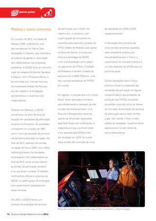 Prêmios e novos contratos

de perfuração com a Shell. No

de atividades em 2018 e 2019,

mesmo ano, o consórcio com

respectivamente.

Em outubro de 2012, na cidade de

a participação da companhia foi

Manaus (AM), a QGOG foi uma

escolhido para executar o projeto do

A renovação dos contratos de

das vencedoras do Prêmio Sesi

FPSO Cidade de Ilhabela, para operar

cinco sondas terrestres operadas

Qualidade no Trabalho, que reconhece

na Bacia de Santos. A conquista

pela companhia sinaliza uma

as práticas de gestão e valorização

reforça a estratégia da QGOG

boa perspectiva para o futuro; o

dos colaboradores nas empresas

rumo à consolidação como player

crescimento no mercado onshore é

brasileiras. A QGOG ficou em primeiro

no segmento de FPSOs. O Cidade

um dos objetivos da QGOG para os

lugar na categoria Ambiente Saudável

de Ilhabela é a terceira unidade da

próximos anos.

e Seguro, com o Programa Alerta, e

parceria com a SBM Offshore, uma

foi premiada com menção honrosa

das maiores operadoras de FPSOs

Outras aspirações para o futuro

na modalidade Gestão de Pessoas,

do mundo.

próximo incluem a expansão das
atividades de perfuração em águas

por seu trabalho na divulgação
dos benefícios e incentivos aos

Em agosto, numa parceria com a Sete

ultraprofundas e das atividades de

colaboradores.

Brasil, foram assinados contratos

produção dos FPSOs, buscando

para afretamento e operação de três

consolidar a posição entre os líderes

Também em Manaus, a QGOG

sondas semissubmersíveis: Urca,

de mercado na prestação de serviços

comemorou os seus 25 anos de

Bracuhy e Mangaratiba, parte do

de perfuração para o setor de óleo

atuação em operações de perfuração

pacote de 28 sondas negociadas

e gás, sem perder o foco no alto

terrestre na Amazônia. As atividades

pela Sete Brasil com a Petrobras. A

padrão de qualidade, na performance

começaram em outubro de 1987
,

expectativa é que a primeira delas

operacional e no bem-estar de

com o início da operação da primeira

a ser operada pela QGOG entre

seus colaboradores.

sonda helitransportável na região. Ao

em atividade em 2016. As outras

final de 2012, operava oito sondas

duas sondas têm previsão de início

na região de Urucu (AM), cinco delas
helitransportáveis. As atividades
empregavam 723 colaboradores ao
final de 2012, entre os que operam
as sondas de perfuração terrestre
e os que atuam na base. O trabalho
na Amazônia reforça a presença da
QGOG no seleto grupo de empresas
com expertise em operações em
áreas remotas.

Em 2012, a QGOG fechou um
contrato de prestação de serviços
Ponte de comando do navio-sonda Laguna Star: treinamento e alta tecnologia

74 Queiroz Galvão Relatório Anual 2012

 