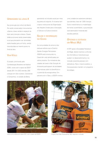 Urbanismo na linha 4

apostando na inclusão social por meio

uma unidade de tratamento dentário

da prática do esporte. A iniciativa tem

que atendeu mais de 1.200 crianças.

Na construção da Linha 4 do Metrô

o apoio institucional da Organização

Outro investimento é a implantação

Rio serão conservados monumentos

das Nações Unidas para a Educação,

de hortas sustentáveis, cuja produção

urbanos, áreas verdes e espaços de

a Ciência e a Cultura (Unesco).

será destinada à merenda das

lazer para crianças e idosos. Quase
todas as árvores serão preservadas,
e as que precisarem ser removidas

Saúde e informação
no Ceará

serão levadas para um horto, sendo
reconduzidas ao mesmo ponto no

escolas públicas.

Oficinas e estágios
em Magé (RJ)

As comunidades do entorno dos

Viva Vôlei
O projeto, promovido pela
Confederação Brasileira de Voleibol
(CBV), conta com o apoio da QGEP
desde 2011. Em 2012 atendeu 200
crianças em dois núcleos, Canavieiras
e Campinhos, no estado da Bahia,

parques eólicos que a Queiroz

A CRT apoia a Sociedade Pestalozzi

Galvão Energias Renováveis

final da obra.

de Magé, dando incentivo a oficinas

(QGER) está construindo no

de informática e marcenaria que

Ceará têm sido beneficiadas por

ajudam no desenvolvimento e na

vários projetos. Os moradores das

inclusão social de pessoas com

cidades de Icaraí e São Gonçalo do

deficiência. Para o mesmo público, a

Amarante participaram de atividades

Concessionária mantém um programa

informativas sobre os benefícios e

de estágio.

o potencial da energia eólica. Em
parceria com o Sesc, a QGER montou

Horta comunitária em Icaraí (CE): com o apoio da QGER

Projeto Viva Vôlei (Canavieiras, BA): esporte e inclusão

79

 