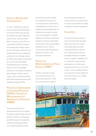 Carta de Sensibilidade
Socioambiental

de influência direta da atividade

das ocorrências de encalhes de

da companhia, de forma que as

animais marinhos nas praias desses

mesmas obtenham conhecimento

municípios, promovendo seu resgate

Em 2011, a QGEP decidiu orientar

e habilidades para contribuir com a

e reabilitação, sempre que possível.

recursos provenientes da produção

gestão dos recursos pesqueiros, em

do Campo de Manati para projetos

benefício de seu próprio sustento

em benefício da região da Bacia de

e de sua comunidade. Já o PMDP

Jequitinhonha, onde está o Bloco

trabalha para fornecer subsídios para

Os animais silvestres nativos do

BM-J-2. Durante o ano de 2012, um

avaliação da influência da atividade

entorno da rodovia BR-116, alguns

total de R$ 2.875.000 foi investido

de perfuração sobre a produtividade

deles em processo de extinção,

em estudos sobre a região costeira

pesqueira local, por meio do

são alvo das ações do projeto,

de Una, Canavieiras e Belmonte, que

monitoramento dos desembarques

realizado pela CRT em conjunto

abriga ambientes como manguezais,

pesqueiros em Ilhéus, Una,

com o Parque Nacional da Serra

estuários de rios, restingas e praias.

Canavieiras e Belmonte.

dos Órgãos (Parnaso). O trabalho

Os dados serão usados na construção
de uma Carta de Sensibilidade
Socioambiental, que mostrará as
áreas com maior sensibilidade

Fauna Viva

envolve o resgate, o cadastramento

Projeto de
Monitoramento de Praia/
Encalhes (PMP)

e o monitoramento dos animais
atropelados na via. Reformas de
segurança para diminuir o número de
mortes – como a instalação de telas

ambiental, e uma análise da influência
das mudanças climáticas sobre a

Também conduzido na região

nos acostamentos, para impedir que

região, a partir de cenários previstos

que compreende Ilhéus, Una,

os animais cruzem a via – também

pelo Painel Intergovernamental sobre

Canavieiras e Belmonte, o PMP

são contempladas.

Mudanças Climáticas (IPCC).

faz o monitoramento e registro

Projeto de Compensação
da Atividade Pesqueira
(PCAP) e Projeto de
Monitoramento de
Desembarque Pesqueiro
(PMDP)
Parte dos investimentos no
desenvolvimento das comunidades
da região de Jequitinhonha, litoral sul
da Bahia, o PCAP é uma das ações
da QGEP O objetivo é implementar
.
medidas compensatórias para as
comunidades pesqueiras da área
Barcos em Canavieiras (BA): projeto de monitoramento de desembarque pesqueiro

81

 
