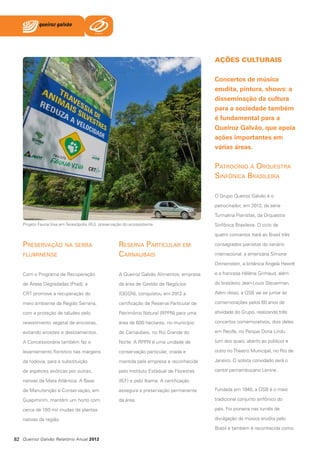 AÇÕES CULTURAIS
Concertos de música
erudita, pintura, shows: a
disseminação da cultura
para a sociedade também
é fundamental para a
Queiroz Galvão, que apoia
ações importantes em
várias áreas.

Patrocínio à Orquestra
Sinfônica Brasileira
O Grupo Queiroz Galvão é o
patrocinador, em 2013, da série
Turmalina Pianistas, da Orquestra
Projeto Fauna Viva em Teresópolis (RJ): preservação do ecossistema

Sinfônica Brasileira. O ciclo de
quatro concertos trará ao Brasil três

Preservação na serra
fluminense

Reserva Particular em
Carnaubais

consagrados pianistas do cenário
internacional: a americana Simone
Dinnenstein, a britânica Angela Hewitt

Com o Programa de Recuperação

A Queiroz Galvão Alimentos, empresa

e a francesa Hélène Grimaud, além

de Áreas Degradadas (Prad), a

da área de Gestão de Negócios

do brasileiro Jean-Louis Steuerman.

CRT promove a recuperação do

(QGGN), conquistou em 2012 a

Além disso, a OSB vai se juntar às

meio ambiente da Região Serrana,

certificação de Reserva Particular de

comemorações pelos 60 anos de

com a proteção de taludes pelo

Patrimônio Natural (RPPN) para uma

atividade do Grupo, realizando três

revestimento vegetal de encostas,

área de 600 hectares, no município

concertos comemorativos, dois deles

evitando erosões e deslizamentos.

de Carnaubais, no Rio Grande do

em Recife, no Parque Dona Lindu

A Concessionária também faz o

Norte. A RPPN é uma unidade de

(um dos quais, aberto ao público) e

levantamento florístico nas margens

conservação particular, criada e

outro no Theatro Municipal, no Rio de

da rodovia, para a substituição

mantida pela empresa e reconhecida

Janeiro. O solista convidado será o

de espécies exóticas por outras,

pelo Instituto Estadual de Florestas

cantor pernambucano Lenine.

nativas da Mata Atlântica. A Base

(IEF) e pelo Ibama. A certificação

de Manutenção e Conservação, em

assegura a preservação permanente

Fundada em 1940, a OSB é o mais

Guapimirim, mantém um horto com

da área.

tradicional conjunto sinfônico do

cerca de 150 mil mudas de plantas

país. Foi pioneira nas turnês de

nativas da região.

divulgação da música erudita pelo
Brasil e também é reconhecida como

82 Queiroz Galvão Relatório Anual 2012

 