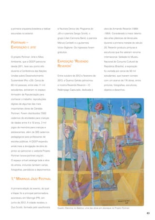 a primeira orquestra brasileira a realizar

e flautista Derico (do Programa do

obra de Armando Reverón (1889-

excursões no exterior.

Jô) e o pianista Sergio Sciotti, o

-1954). Considerado o maior talento

grupo Lilian Carmona Band, o pianista

das artes plásticas da Venezuela

Márvio Ceribelli e o guitarrista

durante a primeira metade do século

Victor Biglione. Os ingressos foram

20, Reverón produziu pinturas e

gratuitos.

esculturas que lhe valeram renome

Portinari –
Exposição e site

internacional. Sediada no Museu

O projeto Portinari: Arte e Meio
Ambiente, que a QGEP patrocina
desde 2011, teve seu ponto alto

Exposição ‘Revendo
Reverón’

Nacional do Conjunto Cultural da
República (Brasília), a exposição
foi visitada por cerca de 30 mil

durante a Conferência das Nações
Unidas sobre Desenvolvimento

Entre outubro de 2012 e fevereiro de

estudantes, que tiveram contato

Sustentável (Rio +20). Cerca de

2013, a Queiroz Galvão patrocinou

com um acervo de 174 obras, entre

60 mil pessoas, entre elas 11 mil

a mostra Revendo Reverón – O

pinturas, fotografias, esculturas,

estudantes, estiveram no espaço

Relâmpago Capturado, dedicada à

objetos e desenhos.

Armazém da Popularização para
conhecer o trabalho: reproduções
digitais de algumas das mais
importantes obras de Cândido
Portinari. Foram distribuídos 7
.500
cadernos de atividades para crianças
de idades entre 4 e 10 anos, 3 mil
jogos da memória para crianças e
adolescentes, além de 300 cadernos
pedagógicos para professores de
escolas públicas. A QGEP expandiu
ainda mais a divulgação da obra do
pintor ao patrocinar o website Projeto
Portinari (www.portinari.org.br).
O espaço virtual cataloga toda a obra
do artista, incluindo também cartas,
fotografias, periódicos e depoimentos.

1.º Maringá Jazz Festival
A primeira edição do evento, do qual
a Viapar foi a principal patrocinadora,
aconteceu em Maringá (PR), em
junho de 2012. A cidade recebeu o
Duo Sciotti, formado pelo saxofonista

Quadro Meninos no Balanço, uma das obras em destaque no Projeto Portinari

83

 