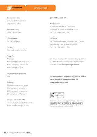 INFORMAÇÕES

Coordenação Geral

QUEIROZ GALVÃO S.A.

Comunicação Institucional do
Grupo Queiroz Galvão

Rio de Janeiro
Rua Santa Luzia, 651, 7 e 8.º andares
.º

Redação e Edição

Centro Rio de Janeiro RJ Brasil 20030 041

Report Comunicação

Tel. / Fax +55 (21) 2131 7100

Projeto Gráfico

São Paulo

The Way Up Design

Av. Presidente Juscelino Kubitschek, 360, 17 andar
.º
Itaim Bibi São Paulo SP Brasil 04543 000

Revisão

Tel. / Fax +55 (11) 3131 1100

Assertiva Produções Editoriais

Fotografia
Ari Versiani

Os demais endereços dos escritórios do Grupo Queiroz

Acervo Fotográfico Queiroz Galvão

Galvão no Brasil e no exterior estão disponíveis para

Acervo Fotográfico Atlântico Sul

consultas no site www.queirozgalvao.com

Acervo Fotográfico QUIP

Pré-impressão e Impressão
Burti

As demonstrações financeiras das áreas de atuação
estão disponíveis para consultas no site

Tiragem

www.queirozgalvao.com

2.800 exemplares em português
1.500 exemplares em inglês
1.000 exemplares em espanhol
200 exemplares em francês

Contatos sobre o RA 2012
Diretoria de Comunicação Institucional
marcio.victer@queirozgalvao.com

84 Queiroz Galvão Relatório Anual 2012

Este relatório foi impresso em papel fabricado com madeira
de reflorestamento certificada com o selo FSC ® Forest
Stewardship Council ® (Conselho de Manejo Florestal) e
de outras fontes controladas. A certificação segue padrões
internacionais de controle ambiental e social.

 