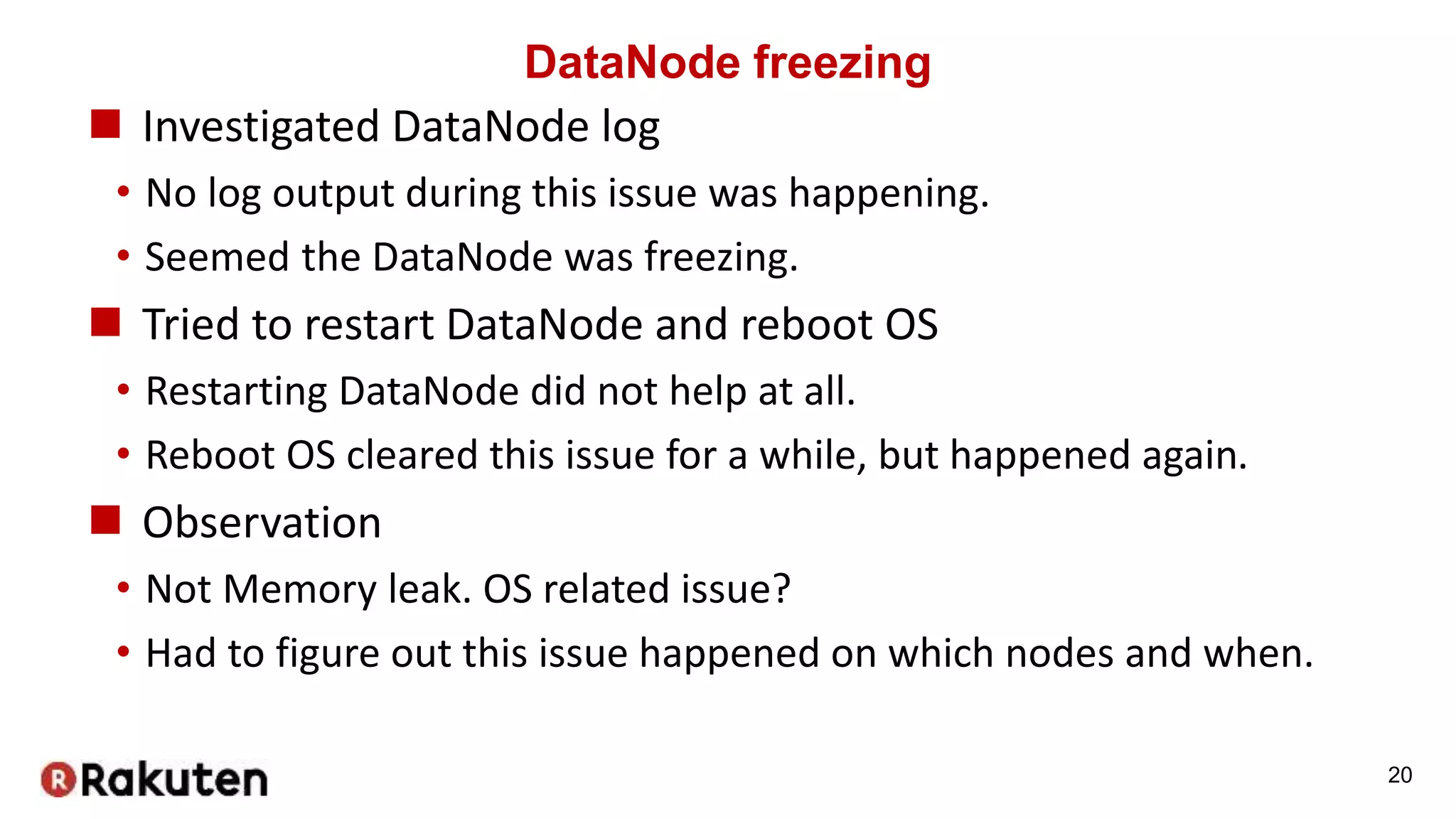 DataNode freezing
 Investigated DataNode log
• No log output during this issue was happening.
• Seemed the DataNode was freezing.
 Tried to restart DataNode and reboot OS
• Restarting DataNode did not help at all.
• Reboot OS cleared this issue for a while, but happened again.
 Observation
• Not Memory leak. OS related issue?
• Had to figure out this issue happened on which nodes and when.
20
 